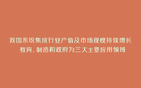 我国系统集成行业产值及市场规模持续增长 教育、制造和政府为三大主要应用领域