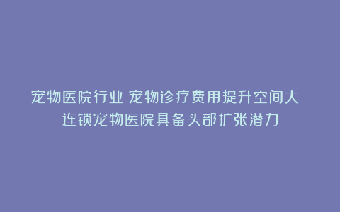 宠物医院行业：宠物诊疗费用提升空间大 连锁宠物医院具备头部扩张潜力