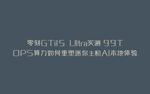 零刻GTi15 Ultra实测：99TOPS算力如何重塑迷你主机AI本地体验