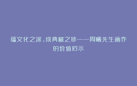 蕴文化之深，成典藏之珍——周曦先生画作的价值启示