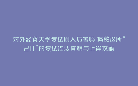 对外经贸大学复试刷人厉害吗?揭秘这所“211”的复试淘汰真相与上岸攻略