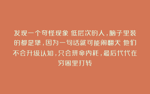 发现一个奇怪现象：低层次的人，脑子里装的都是犟，因为一句话就可能闹翻天；他们不会升级认知，只会拼命内耗，最后代代在穷困里打转