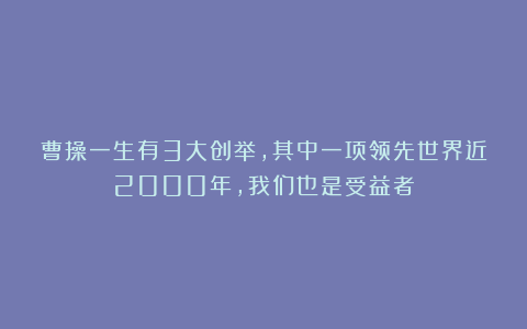 曹操一生有3大创举，其中一项领先世界近2000年，我们也是受益者