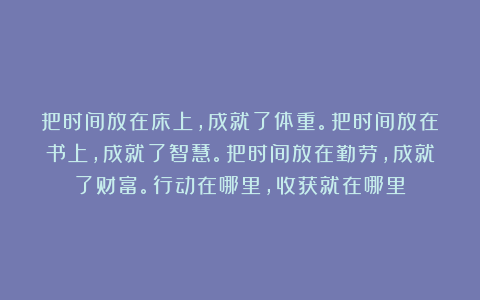 把时间放在床上，成就了体重。把时间放在书上，成就了智慧。把时间放在勤劳，成就了财富。行动在哪里，收获就在哪里