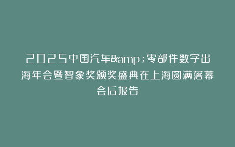 2025中国汽车&零部件数字出海年会暨智象奖颁奖盛典在上海圆满落幕｜会后报告