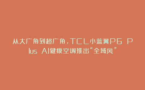 从大广角到超广角，TCL小蓝翼P6 Plus AI健康空调推出“全域风”