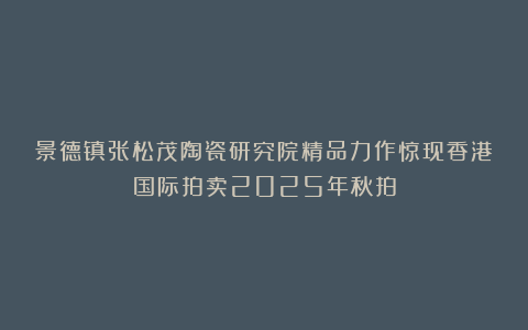 景德镇张松茂陶瓷研究院精品力作惊现香港国际拍卖2025年秋拍