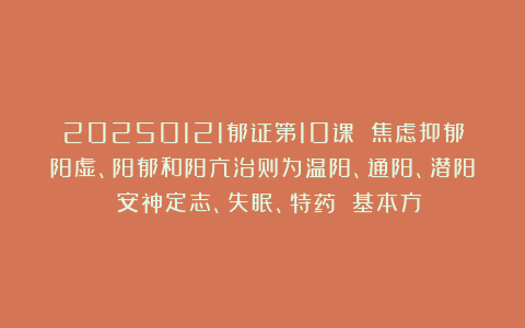 20250121郁证第10课 焦虑抑郁阳虚、阳郁和阳亢治则为温阳、通阳、潜阳 安神定志、失眠、特药 基本方