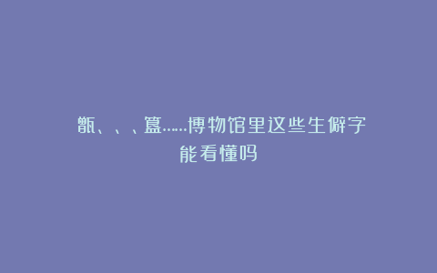 ​甑、鬶、甗、簋……博物馆里这些生僻字能看懂吗？