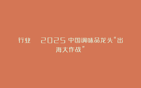 行业 | 2025：中国调味品龙头“出海大作战”！