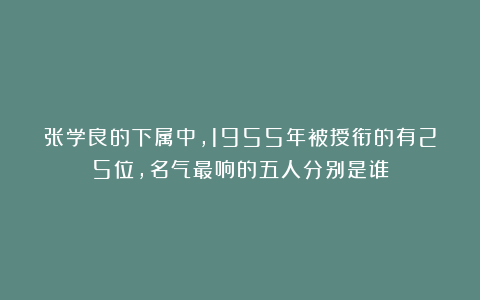 张学良的下属中，1955年被授衔的有25位，名气最响的五人分别是谁
