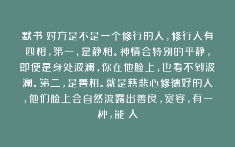默书：对方是不是一个修行的人，修行人有四相，第一，是静相。神情会特别的平静，即便是身处波澜，你在他脸上，也看不到波澜。第二，是善相。就是慈悲心修德好的人，他们脸上会自然流露出善良，宽容，有一种，能給人