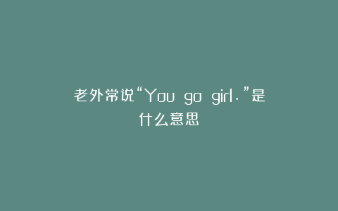 老外常说“You go girl.”是什么意思？
