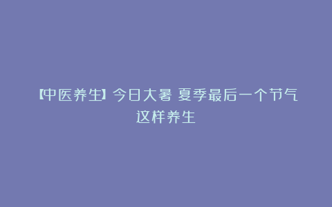 【中医养生】今日大暑！夏季最后一个节气这样养生→
