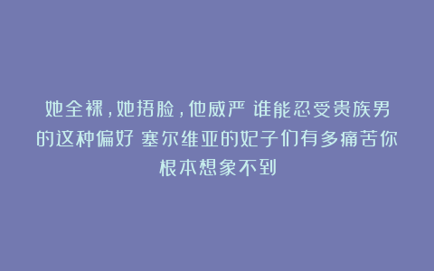 她全裸，她捂脸，他威严！谁能忍受贵族男的这种偏好？塞尔维亚的妃子们有多痛苦你根本想象不到