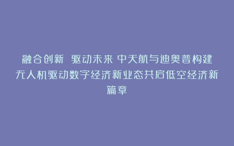 融合创新 驱动未来：中天航与迪奥普构建无人机驱动数字经济新业态共启低空经济新篇章！