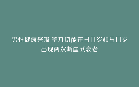 男性健康警报：睾丸功能在30岁和50岁出现两次断崖式衰老！