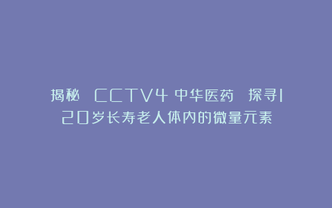 揭秘| CCTV4《中华医药》 探寻120岁长寿老人体内的微量元素