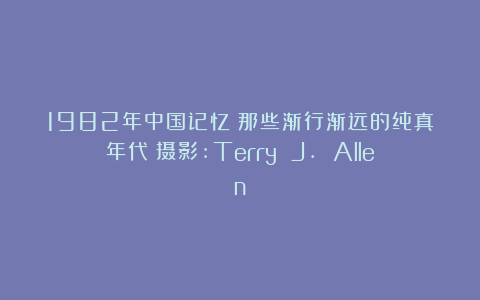 1982年中国记忆：那些渐行渐远的纯真年代（摄影:Terry J. Allen）