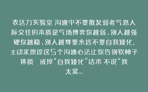 表达力实验室：沟通中不要散发弱者气息人际交往的本质是气场博弈你越弱，别人越强硬你越稳，别人越尊重永远不要自我矮化、主动求原谅这5个沟通心法让你告别软柿子体质❶ 戒掉“自我矮化”话术▫不说“我太紧…