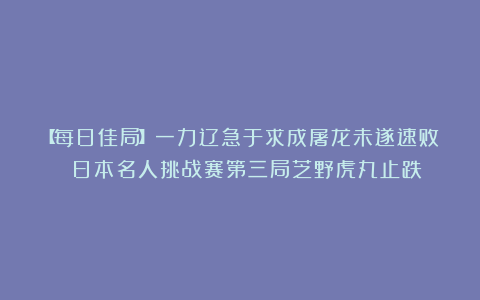 【每日佳局】一力辽急于求成屠龙未遂速败 日本名人挑战赛第三局芝野虎丸止跌
