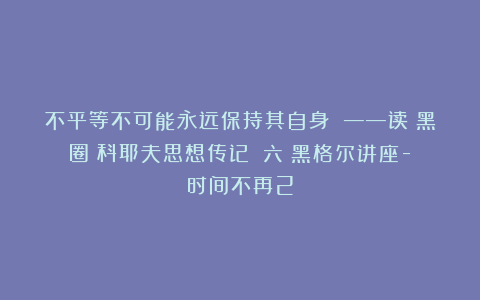 不平等不可能永远保持其自身 ——读《黑圈：科耶夫思想传记》（六）黑格尔讲座-时间不再2