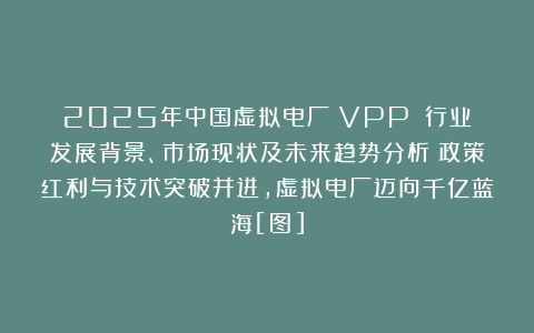 2025年中国虚拟电厂（VPP）‌行业发展背景、市场现状及未来趋势分析：政策红利与技术突破并进，虚拟电厂迈向千亿蓝海[图]