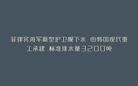菲律宾海军新型护卫舰下水 由韩国现代重工承建 标准排水量3200吨