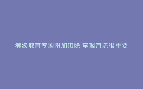 继续教育专项附加扣除：掌握方法很重要