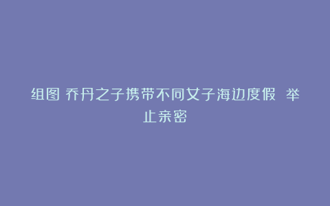 组图：乔丹之子携带不同女子海边度假 举止亲密