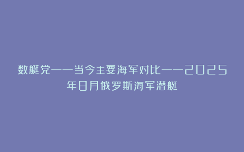 数艇党——当今主要海军对比——2025年8月俄罗斯海军潜艇