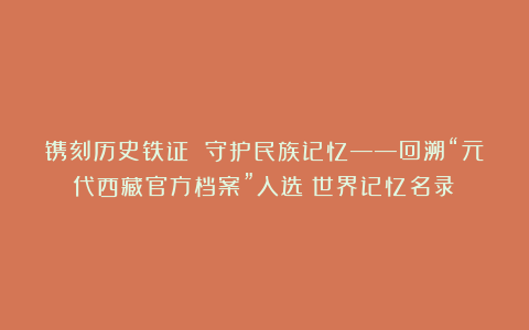 镌刻历史铁证 守护民族记忆——回溯“元代西藏官方档案”入选《世界记忆名录》