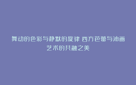 舞动的色彩与静默的旋律：西方芭蕾与油画艺术的共融之美