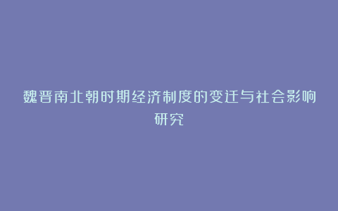 魏晋南北朝时期经济制度的变迁与社会影响研究