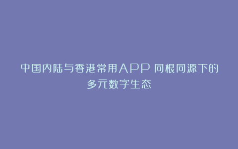 中国内陆与香港常用APP：同根同源下的多元数字生态