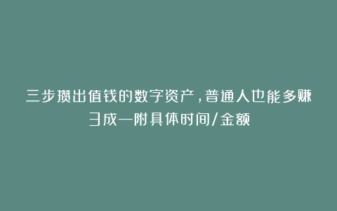 三步攒出值钱的数字资产，普通人也能多赚3成—附具体时间/金额