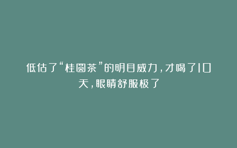 低估了“桂圆茶”的明目威力，才喝了10天，眼睛舒服极了