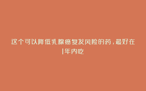 这个可以降低乳腺癌复发风险的药，最好在1年内吃！