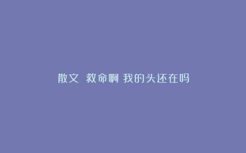 散文||救命啊！我的头还在吗