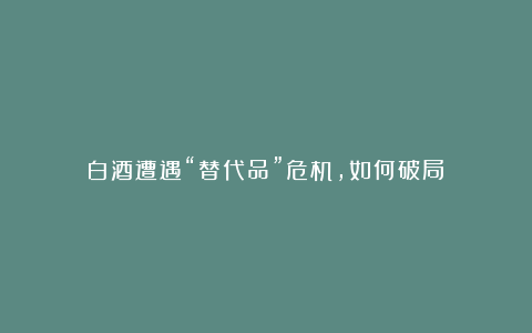 白酒遭遇“替代品”危机，如何破局？
