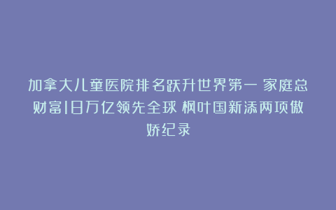 加拿大儿童医院排名跃升世界第一！家庭总财富18万亿领先全球！枫叶国新添两项傲娇纪录