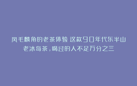 凤毛麟角的老茶体验：这款90年代东半山老冰岛茶，喝过的人不足万分之三