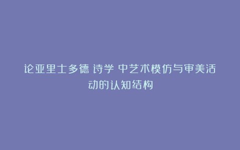 论亚里士多德《诗学》中艺术模仿与审美活动的认知结构