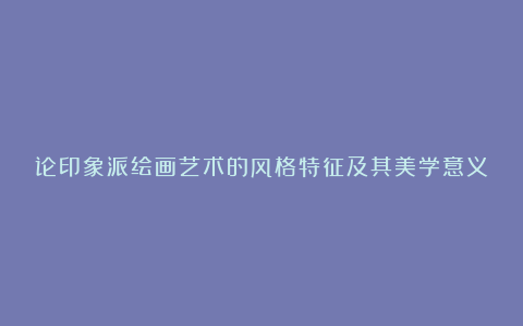 论印象派绘画艺术的风格特征及其美学意义