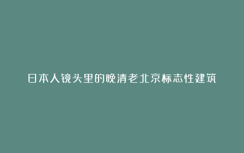 日本人镜头里的晚清老北京标志性建筑