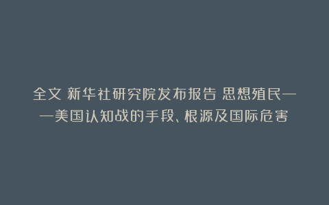 全文！新华社研究院发布报告《思想殖民——美国认知战的手段、根源及国际危害》
