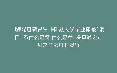 【辉光日新2518】从大学毕业即被“消户”看什么是贤？什么是孝？（读母道之正母之范滂母有贤行）