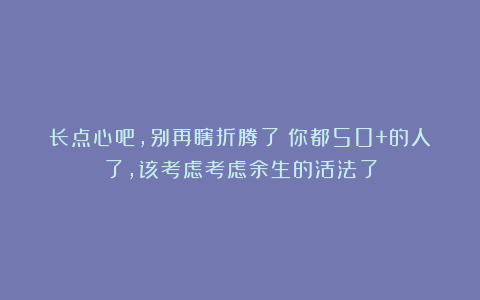 长点心吧,别再瞎折腾了!你都50+的人了,该考虑考虑余生的活法了