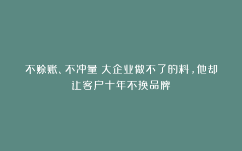 不赊账、不冲量！大企业做不了的料，他却让客户十年不换品牌！