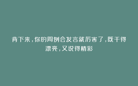 背下来，你的周例会发言就厉害了，既干得漂亮，又说得精彩